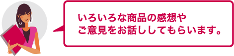 いろいろな商品の感想やご意見をお話ししてもらいます